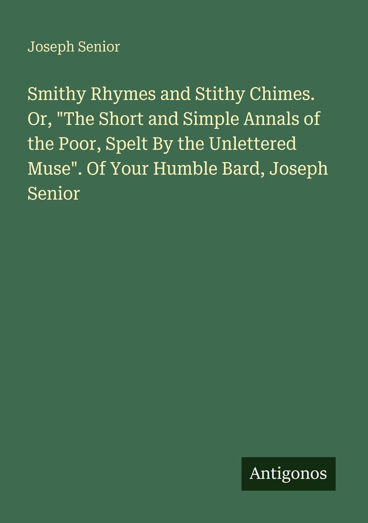 Smithy Rhymes and Stithy Chimes. Or 'The Short and Simple Annals of the Poor Spelt By the Unlettered Muse'. Of Your Humble Bard Joseph Senior