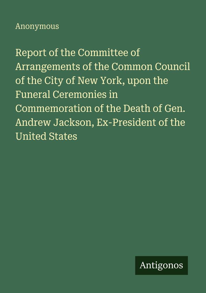 Report of the Committee of Arrangements of the Common Council of the City of New York upon the Funeral Ceremonies in Commemoration of the Death of Gen. Andrew Jackson Ex-President of the United States