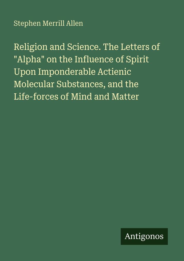 Religion and Science. The Letters of 'Alpha' on the Influence of Spirit Upon Imponderable Actienic Molecular Substances and the Life-forces of Mind and Matter