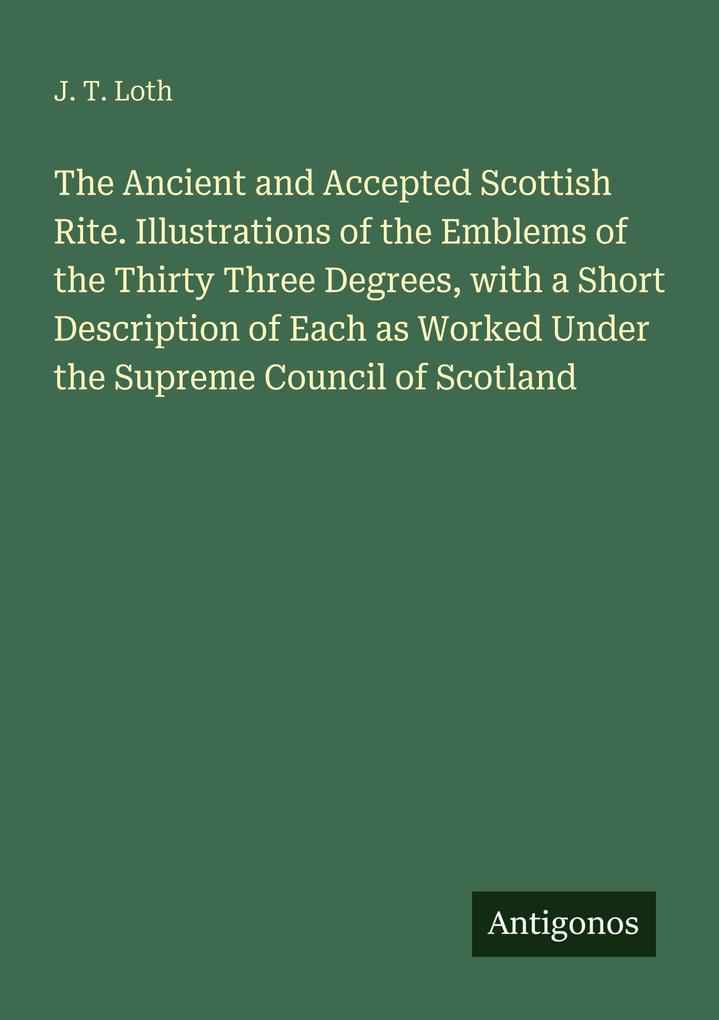 The Ancient and Accepted Scottish Rite. Illustrations of the Emblems of the Thirty Three Degrees with a Short Description of Each as Worked Under the Supreme Council of Scotland