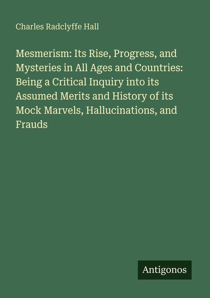 Mesmerism: Its Rise Progress and Mysteries in All Ages and Countries: Being a Critical Inquiry into its Assumed Merits and History of its Mock Marvels Hallucinations and Frauds