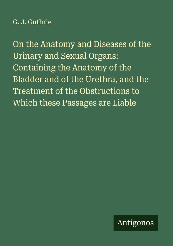 On the Anatomy and Diseases of the Urinary and Sexual Organs: Containing the Anatomy of the Bladder and of the Urethra and the Treatment of the Obstructions to Which these Passages are Liable