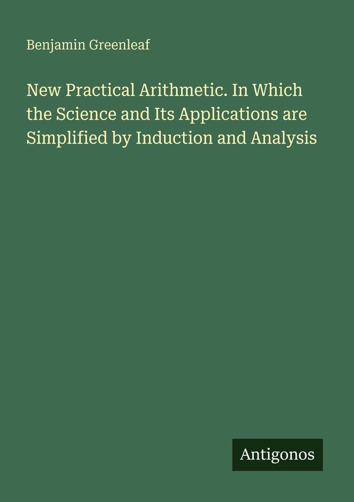 New Practical Arithmetic. In Which the Science and Its Applications are Simplified by Induction and Analysis