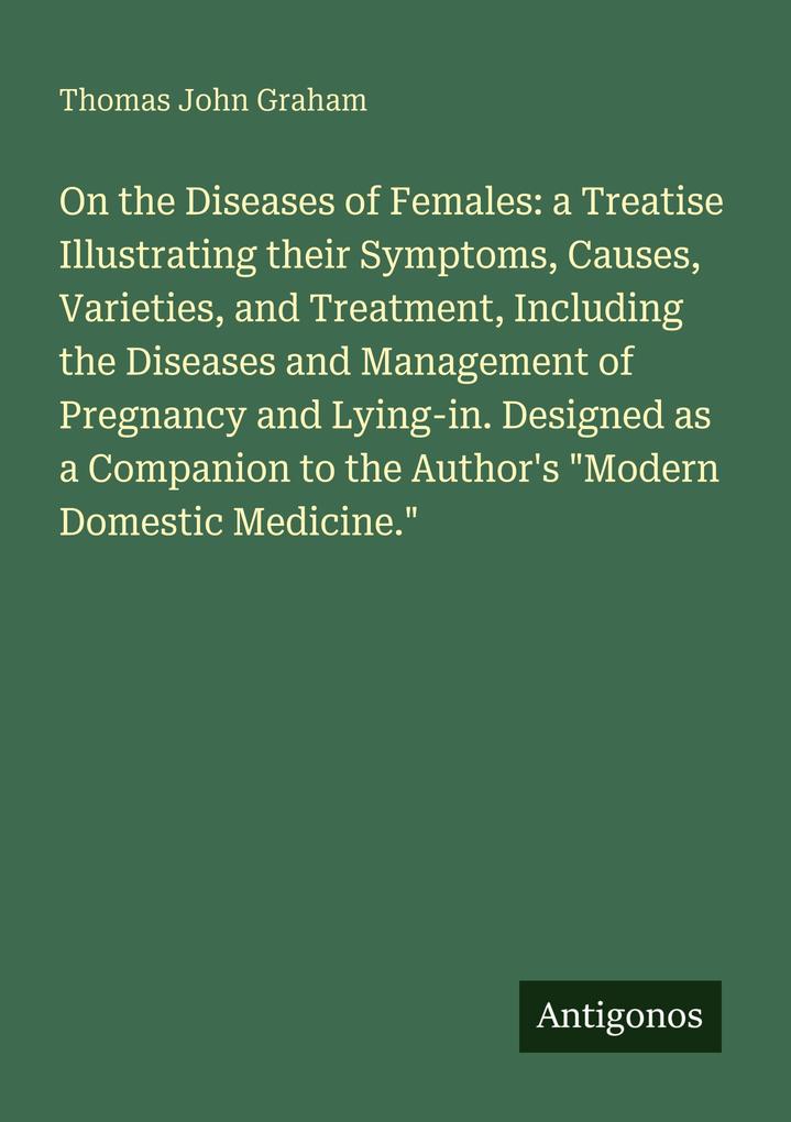 On the Diseases of Females: a Treatise Illustrating their Symptoms Causes Varieties and Treatment Including the Diseases and Management of Pregnancy and Lying-in. Designed as a Companion to the Author's 'Modern Domestic Medicine.'