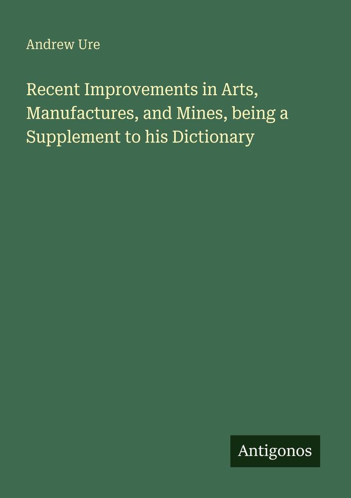 Recent Improvements in Arts Manufactures and Mines being a Supplement to his Dictionary