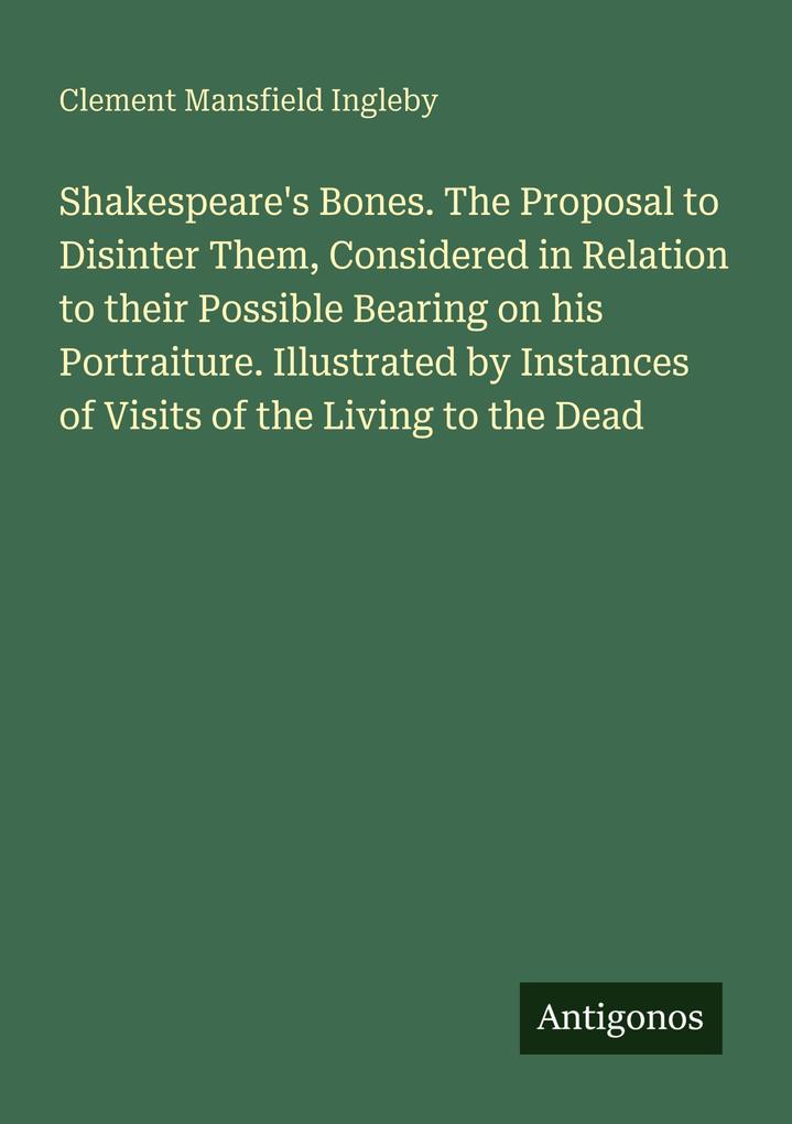 Shakespeare's Bones. The Proposal to Disinter Them Considered in Relation to their Possible Bearing on his Portraiture. Illustrated by Instances of Visits of the Living to the Dead