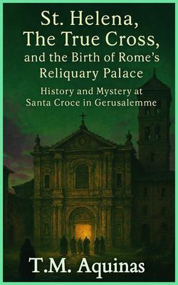 St. Helena The True Cross and the Birth of Rome's Reliquary Palace