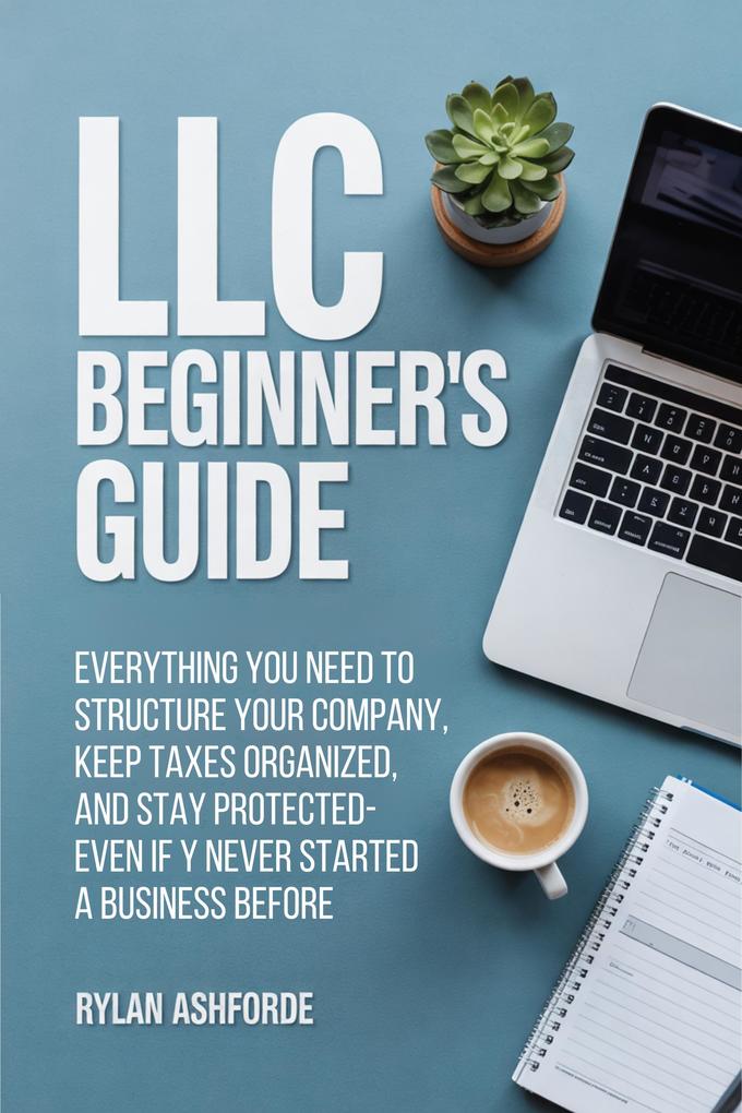 LLC Beginner's Guide: Everything You Need to Structure Your Company Keep Taxes Organized and Stay Protected-Even If You've Never Started a Business Before
