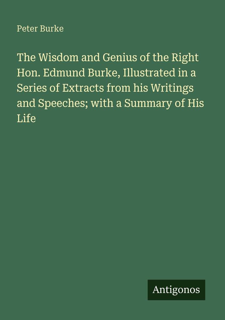 The Wisdom and Genius of the Right Hon. Edmund Burke Illustrated in a Series of Extracts from his Writings and Speeches; with a Summary of His Life