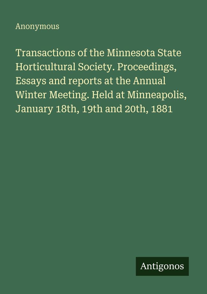 Transactions of the Minnesota State Horticultural Society. Proceedings Essays and reports at the Annual Winter Meeting. Held at Minneapolis January 18th 19th and 20th 1881