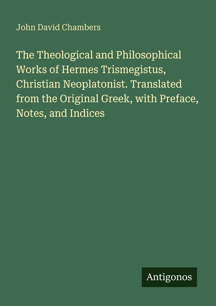 The Theological and Philosophical Works of Hermes Trismegistus Christian Neoplatonist. Translated from the Original Greek with Preface Notes and Indices