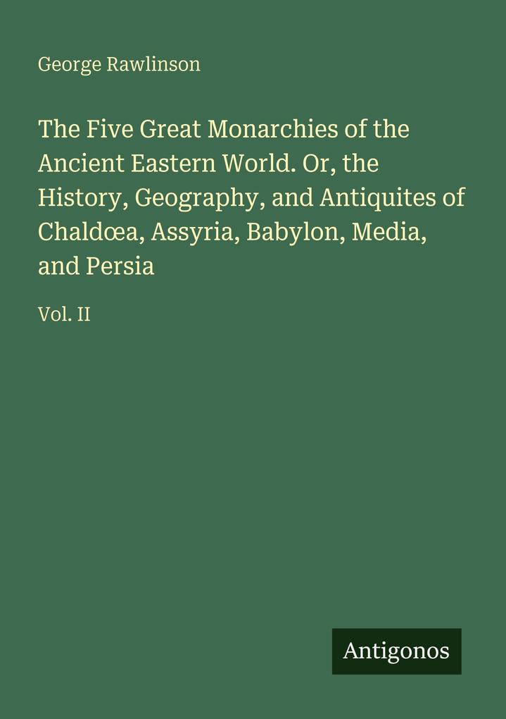 The Five Great Monarchies of the Ancient Eastern World. Or the History Geography and Antiquites of Chalda Assyria Babylon Media and Persia
