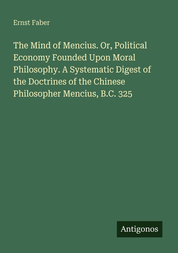 The Mind of Mencius. Or Political Economy Founded Upon Moral Philosophy. A Systematic Digest of the Doctrines of the Chinese Philosopher Mencius B.C. 325