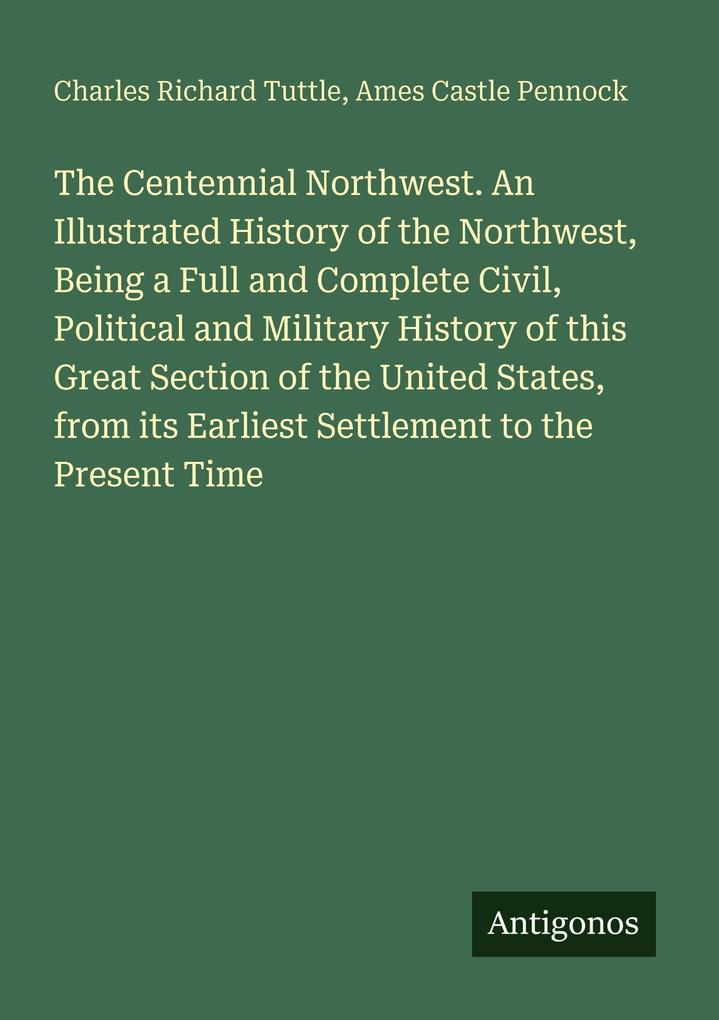 The Centennial Northwest. An Illustrated History of the Northwest Being a Full and Complete Civil Political and Military History of this Great Section of the United States from its Earliest Settlement to the Present Time