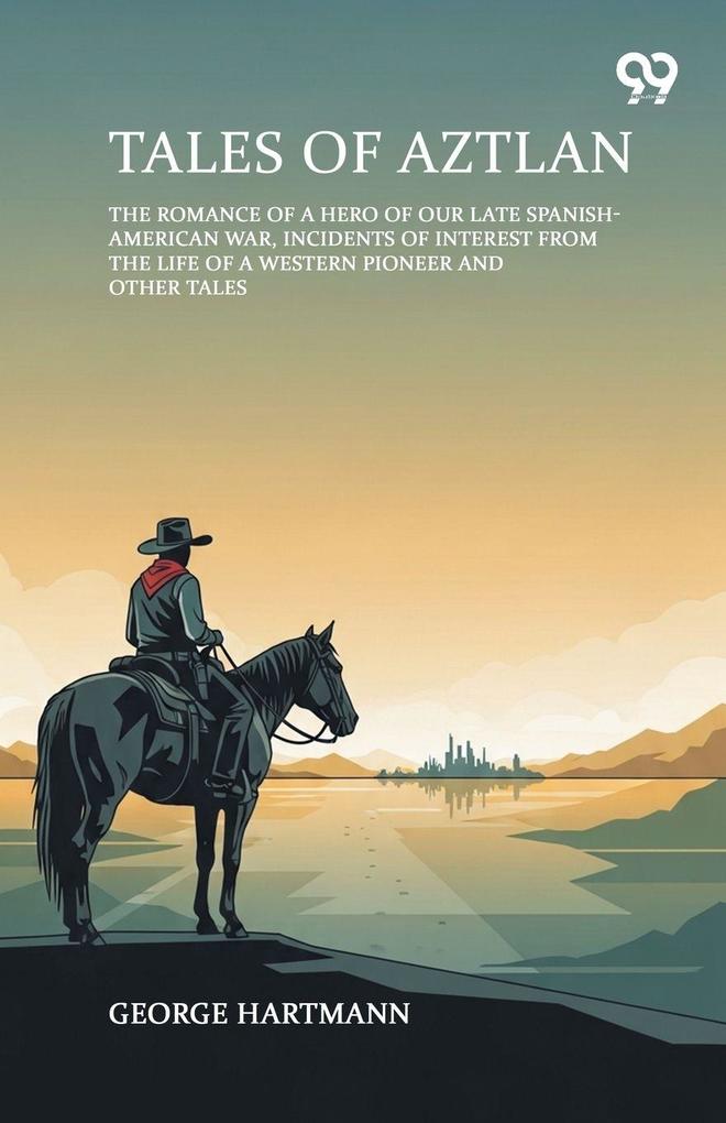 Tales Of Aztlan The Romance Of A Hero Of Our Late Spanish-American War Incidents Of Interest From The Life Of A Western Pioneer And Other Tales