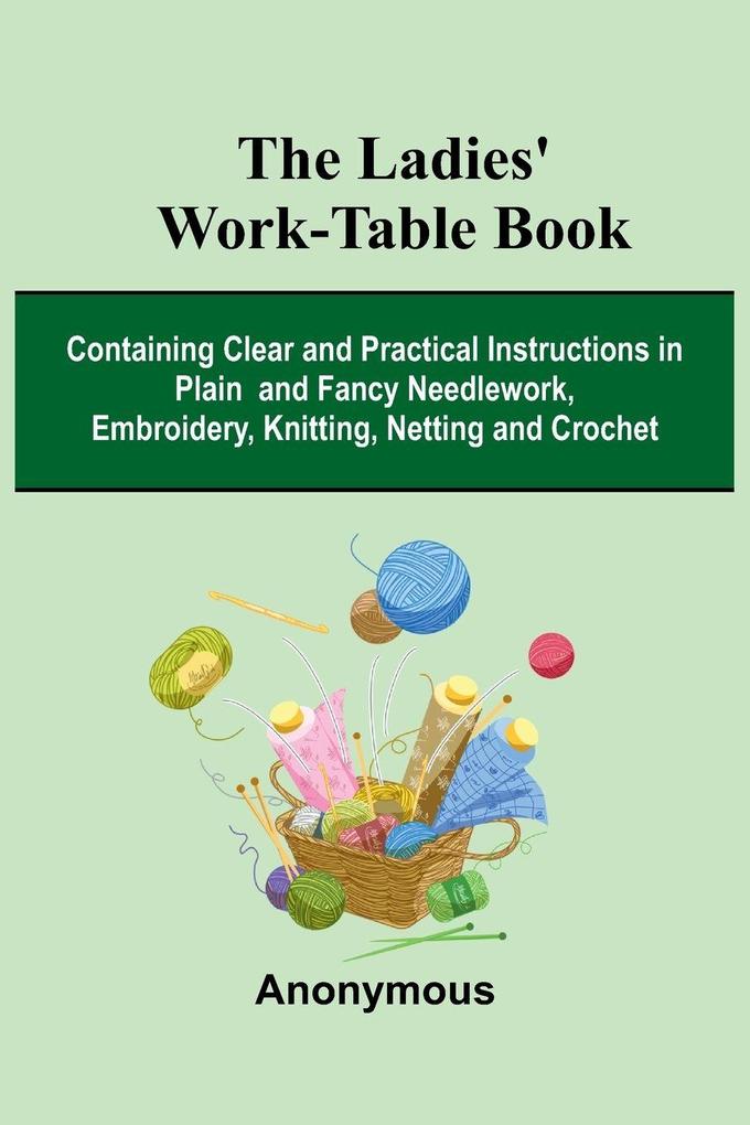 The Ladies' Work-Table Book; Containing Clear And Practical Instructions In Plain And Fancy Needlework Embroidery Knitting Netting And Crochet