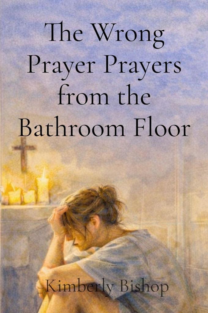 The Wrong Prayer Prayers from the Bathroom Floor