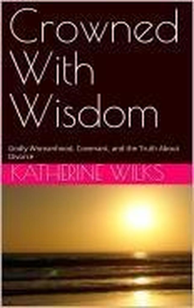 Crowned With Wisdom: Godly Womanhood Covenant and the Truth About Divorce