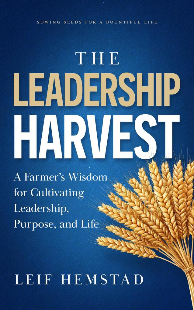 The Leadership Harvest: A Farmer's Wisdom for Cultivating Leadership Purpose and Life