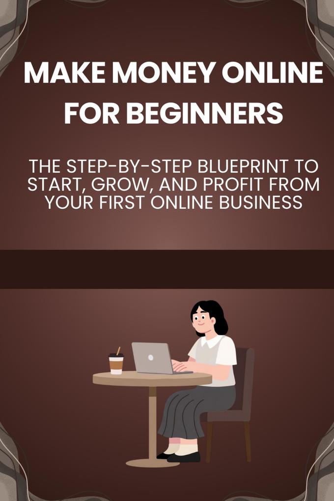 Make Money Online for Beginners: The Step-by-Step Blueprint to Start Grow and Profit from Your First Online Business