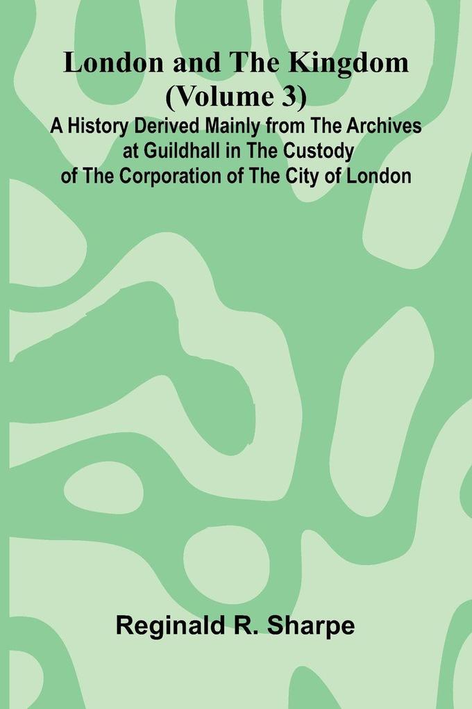 London and the Kingdom (Volume 3); A History Derived Mainly from the Archives at Guildhall in the Custody of the Corporation of the City of London.