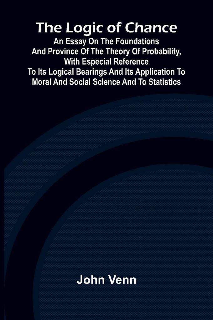 The Logic of Chance; An Essay on the Foundations and Province of the Theory of Probability With Especial Reference to Its Logical Bearings and Its Application to Moral and Social Science and to Statistics