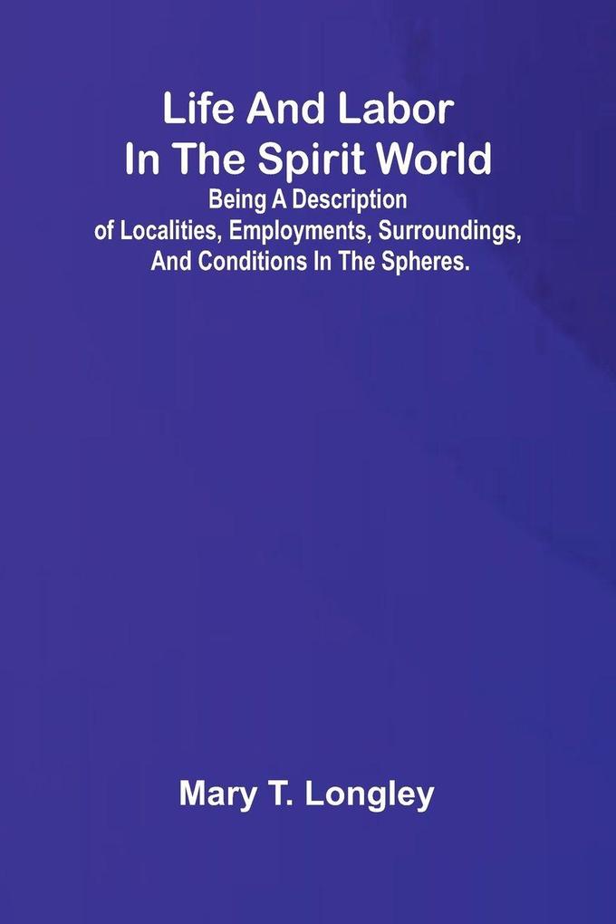 Life and labor in the spirit world; Being a description of localities employments surroundings and conditions in the spheres.