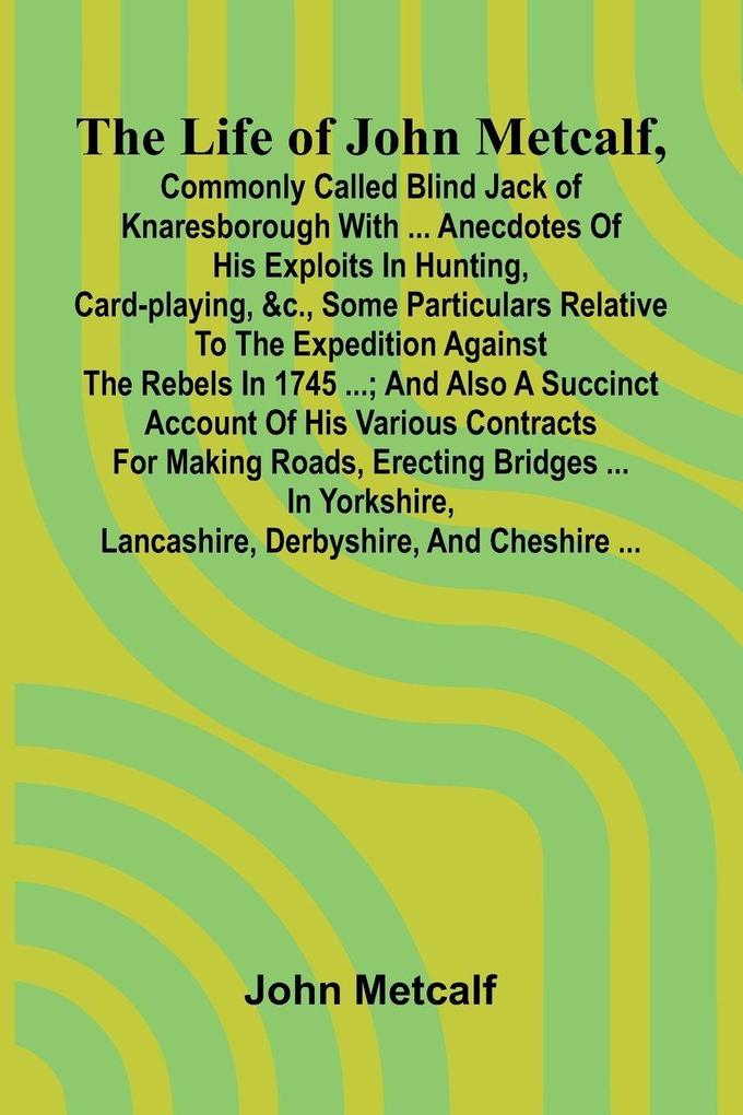 The life of John Metcalf commonly called Blind Jack of Knaresborough with ... anecdotes of his exploits in hunting card-playing &c. some particulars relative to the expedition against the rebels in 1745 ...; and also a succinct account of his various