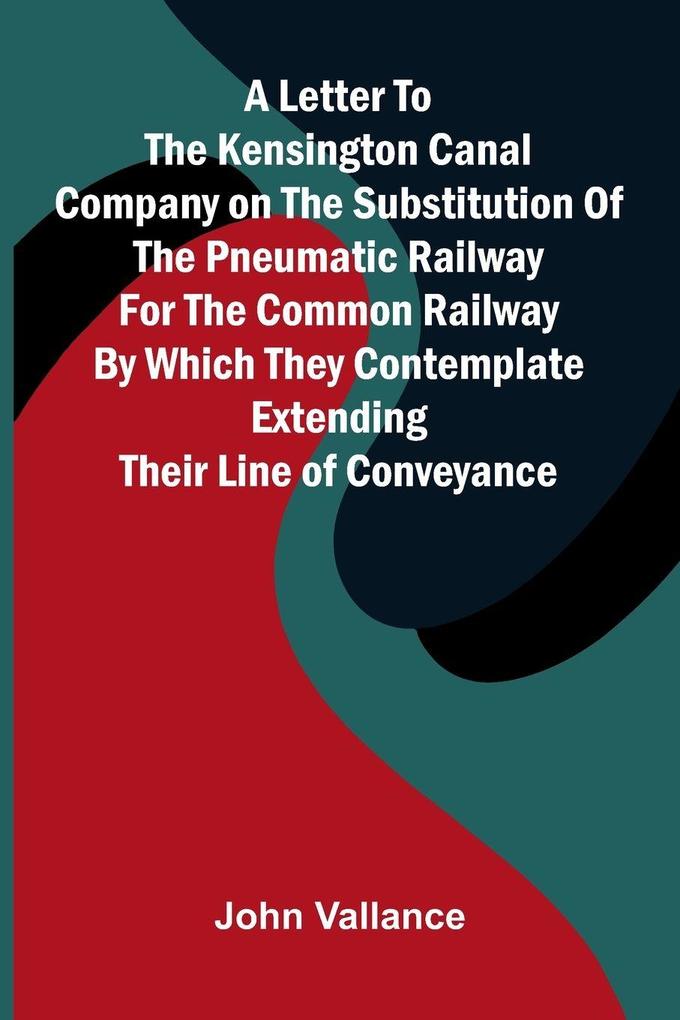 A Letter to the Kensington Canal Company on the Substitution of the Pneumatic Railway for the Common Railway by Which They Contemplate Extending Their Line of Conveyance