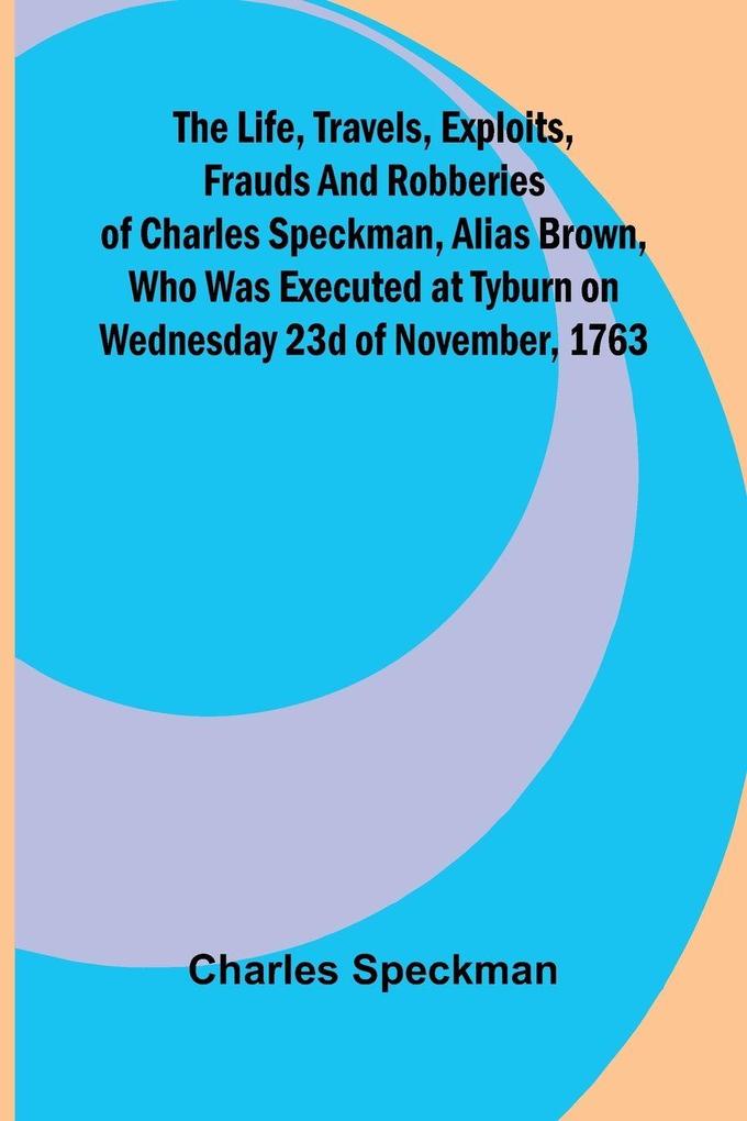 The life travels exploits frauds and robberies of Charles Speckman alias Brown who was executed at Tyburn on Wednesday 23d of November 1763