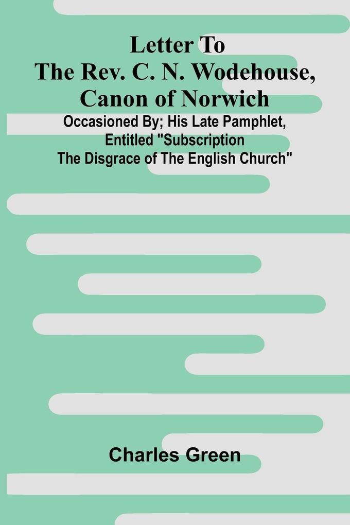Letter to the Rev. C. N. Wodehouse Canon of Norwich; occasioned by; his late pamphlet entitled 'Subscription the Disgrace of the English Church'