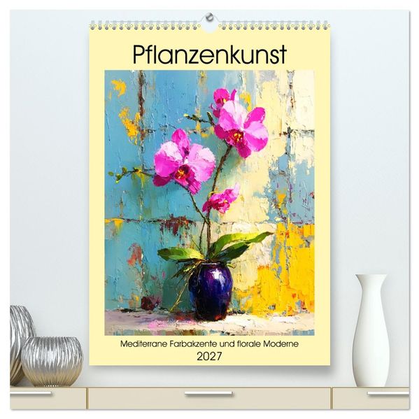 Pflanzenkunst. Mediterrane Farbakzente und florale Moderne (hochwertiger Premium Wandkalender 2027 DIN A2 hoch) Kunstdruck in Hochglanz