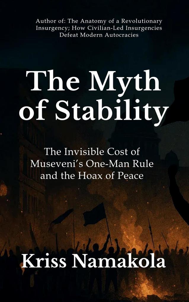The Myth of Stability The Invisible Cost of Museveni's One-Man Rule in Uganda and the Hoax of Peace - Kriss Namakola