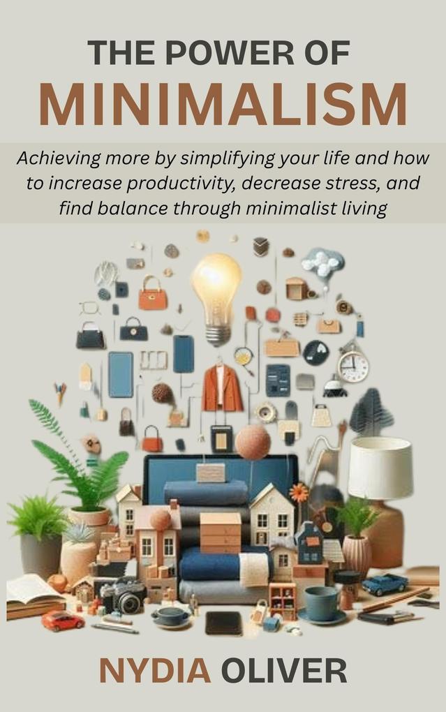 The Power of Minimalism: Achieving more by simplifying your life and how to increase productivity decrease stress and find balance through minimalist living