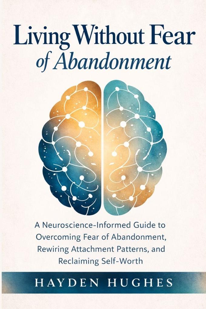 Living Without Fear of Abandonment A Neuroscience-Informed Guide to Overcoming Fear of Abandonment Rewiring Attachment Patterns and Reclaiming Self-Worth