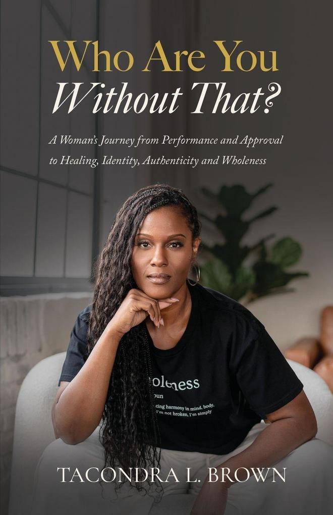 Who Are You Without That? A Woman's Journey from Performance and Approval to Healing Identity Authenticity and Wholeness