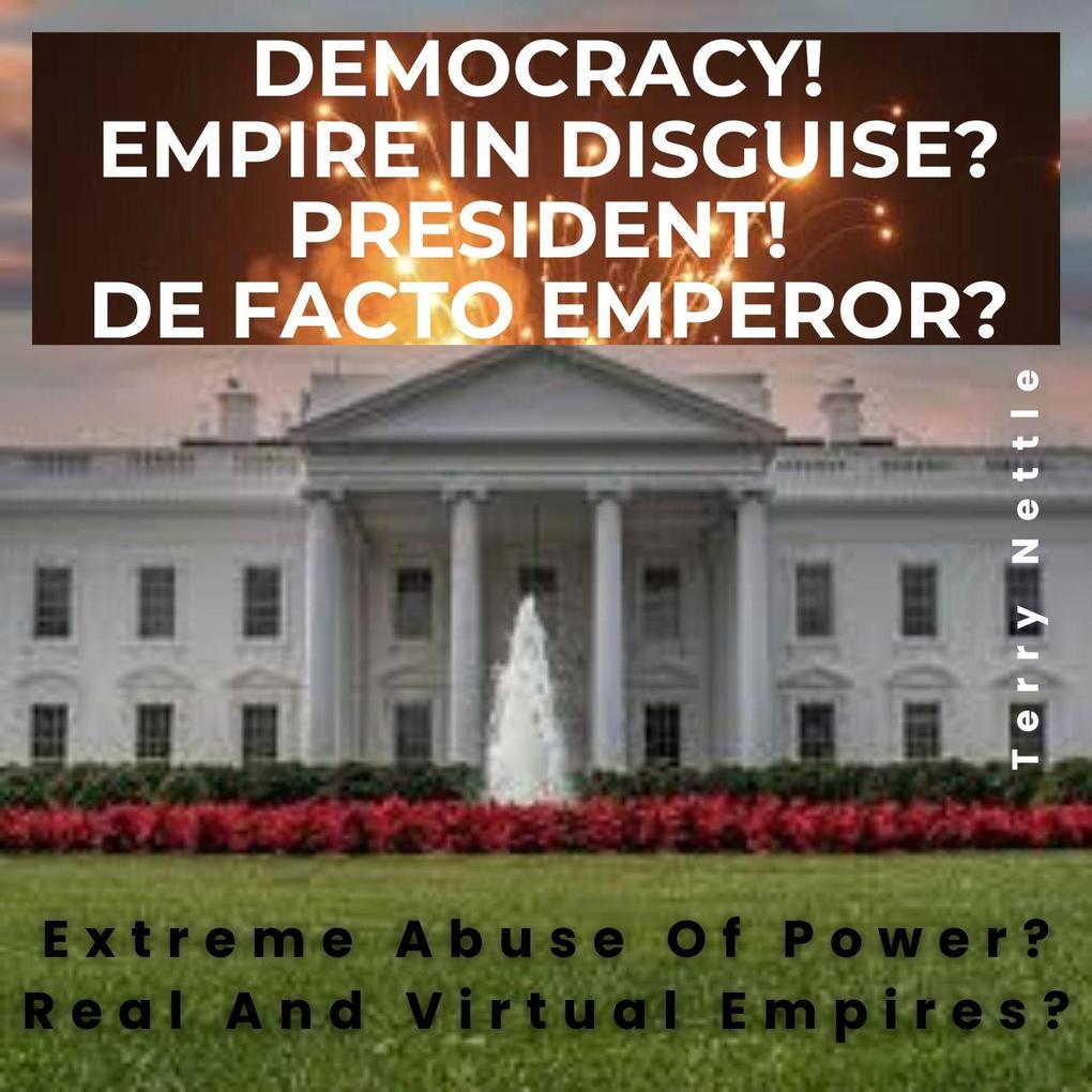 Democracy! Empire In Disguise? President! De Facto Emperor?: Extreme Abuse Of Power? Real And Virtual Empires?