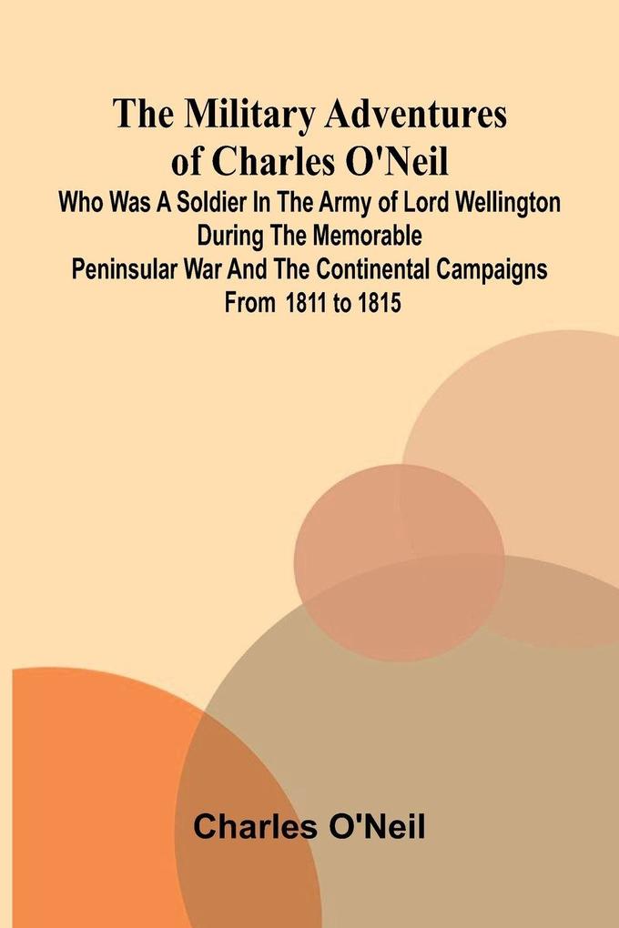 The Military Adventures of Charles O'Neil; Who was a Soldier in the Army of Lord Wellington during the Memorable Peninsular War and the Continental Campaigns from 1811 to 1815