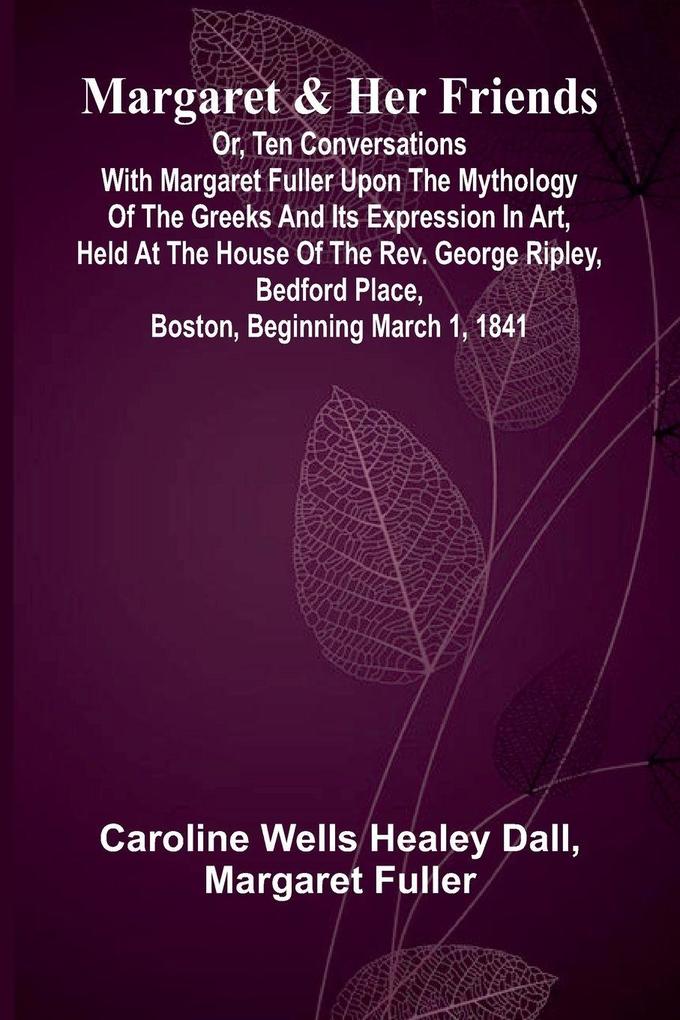 Margaret and Her Friends; or Ten conversations with Margaret Fuller upon the mythology of the Greeks and its expression in art held at the house of the Rev. George Ripley Bedford Place Boston beginning March 1 1841