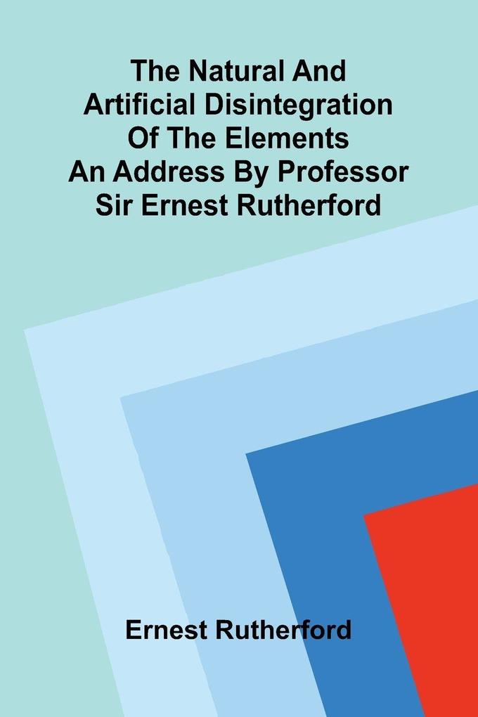 The natural and artificial disintegration of the elements; An address by Professor Sir Ernest Rutherford