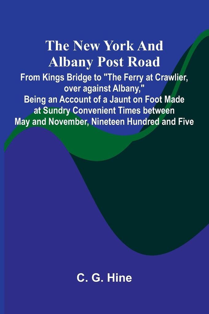 The New York and Albany Post Road; From Kings Bridge to 'The Ferry at Crawlier over against Albany' Being an Account of a Jaunt on Foot Made at Sundry Convenient Times between May and November Nineteen Hundred and Five