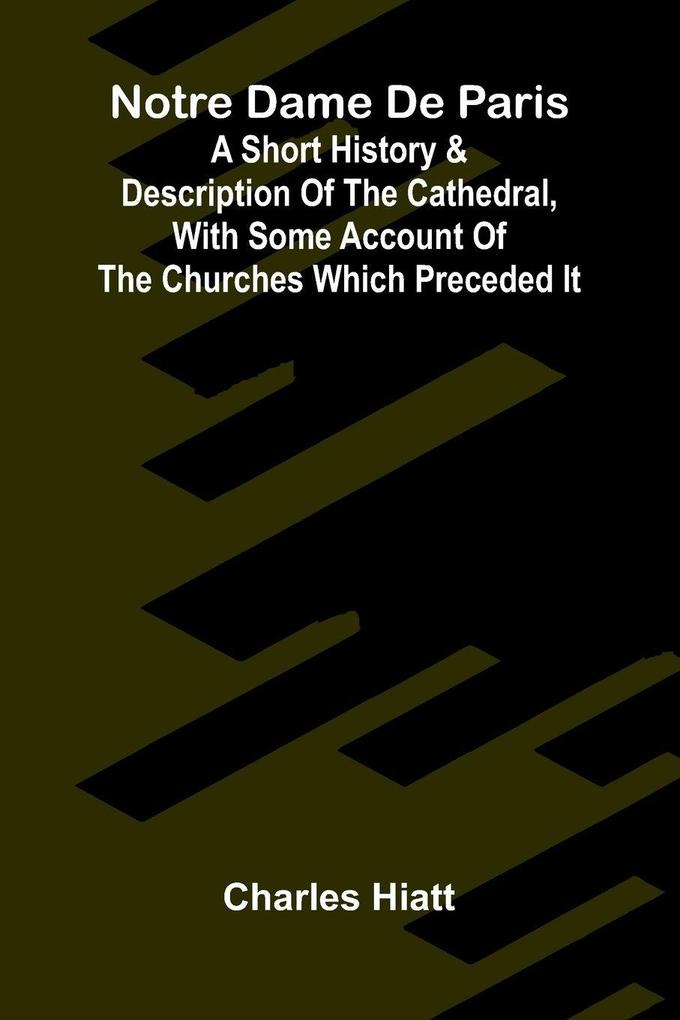 Notre Dame de Paris; A Short History & Description of the Cathedral With Some Account of the Churches Which Preceded It