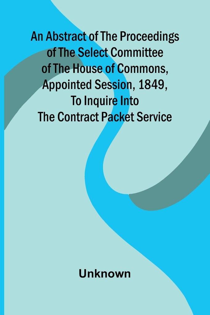 An Abstract of the Proceedings of the Select Committee of the House of Commons Appointed Session 1849 to Inquire Into the Contract Packet Service