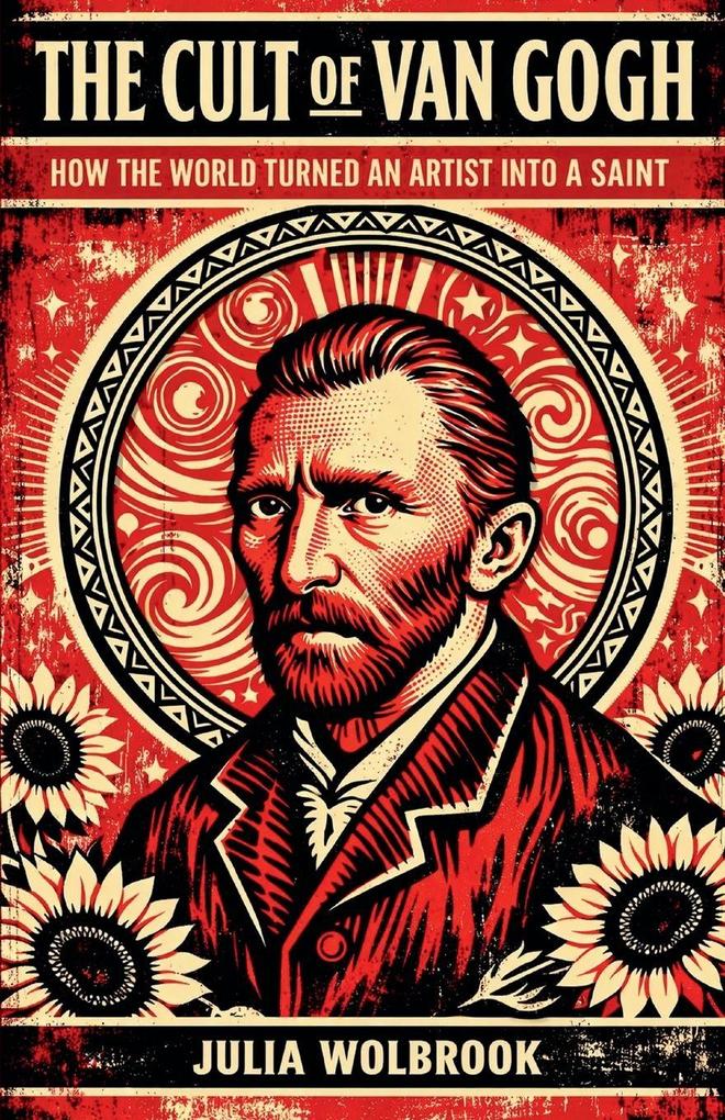 The Cult of Van Gogh How the World Turned an Artist into a Saint