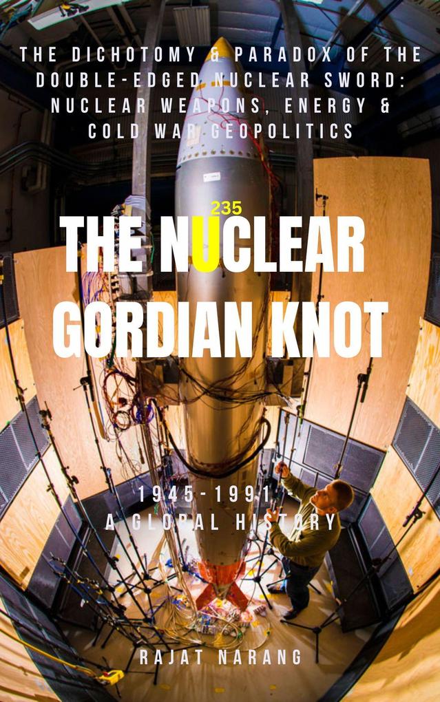 The Nuclear Gordian Knot: The Dichotomy & Paradox of the Double-Edged Nuclear Sword: Nuclear Weapons Energy & Cold War Geopolitics - 1945-1991 - A Global History