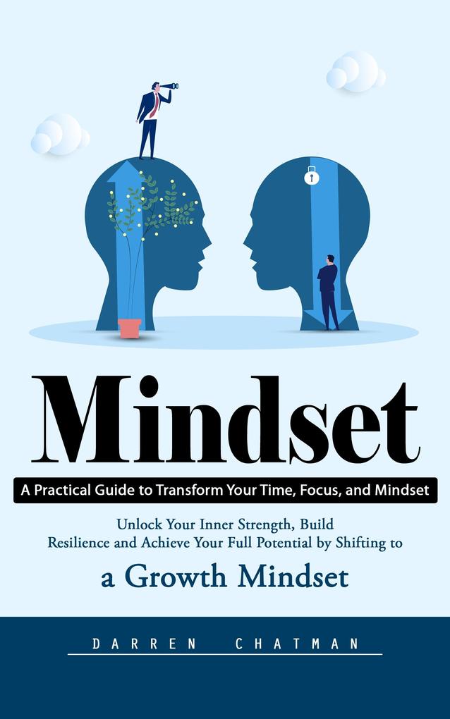 Mindset: A Practical Guide to Transform Your Time Focus and Mindset (Unlock Your Inner Strength Build Resilience and Achieve Your Full Potential by Shifting to a Growth Mindset)