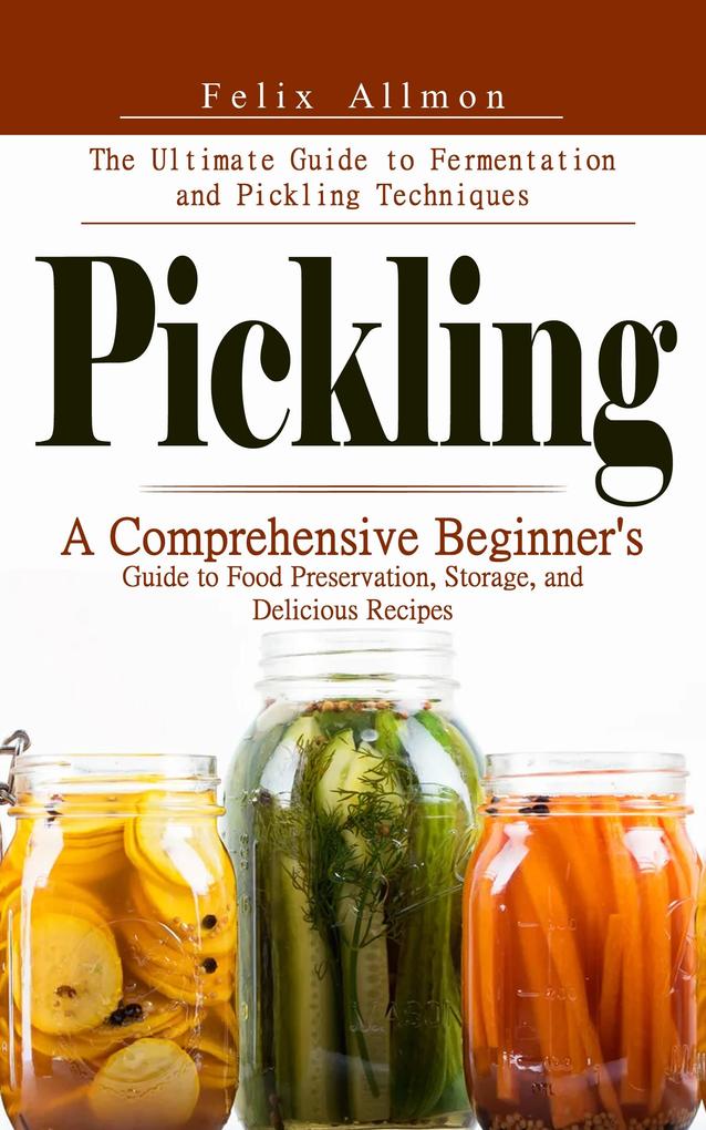 Pickling: The Ultimate Guide to Fermentation and Pickling Techniques (A Comprehensive Beginner's Guide to Food Preservation Storage and Delicious Recipes)