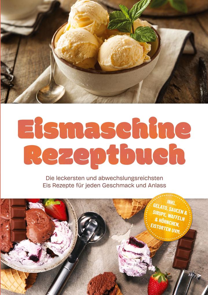 Eismaschine Rezeptbuch: Die leckersten und abwechslungsreichsten Eis Rezepte für jeden Geschmack und Anlass - inkl. Gelato Saucen & Sirupe Waffeln & Hörnchen Eistorten uvm.