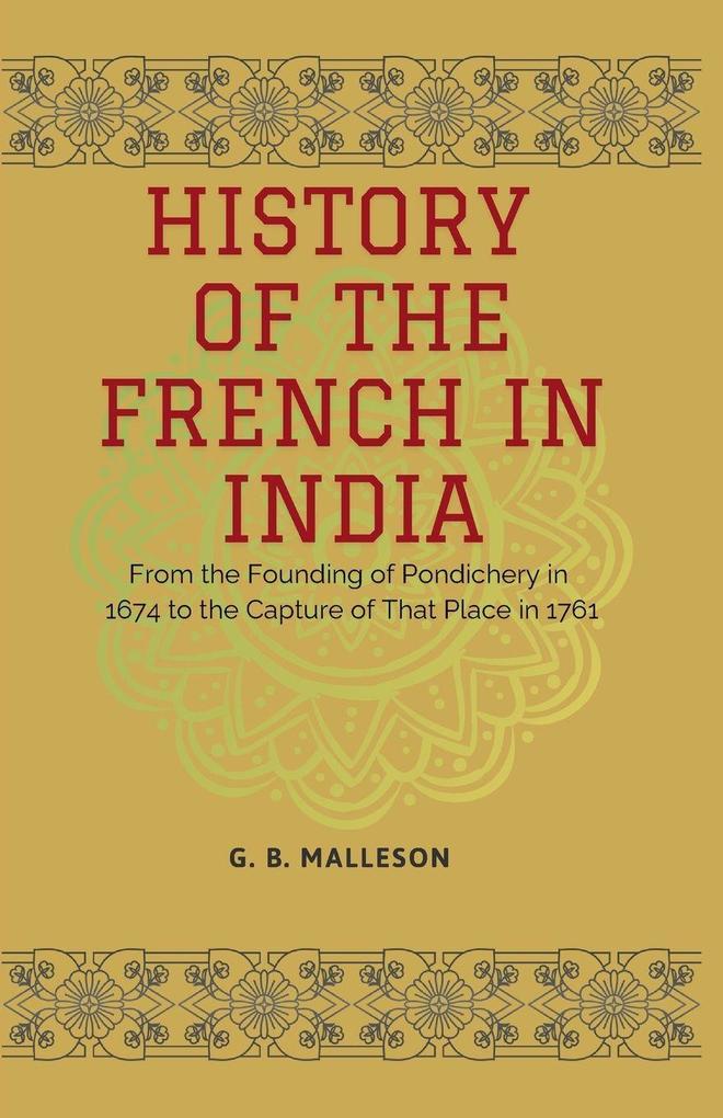 HISTORY OF THE FRENCH IN INDIA From the Founding of Pondichery in 1674 to the Capture of That Place in 1761