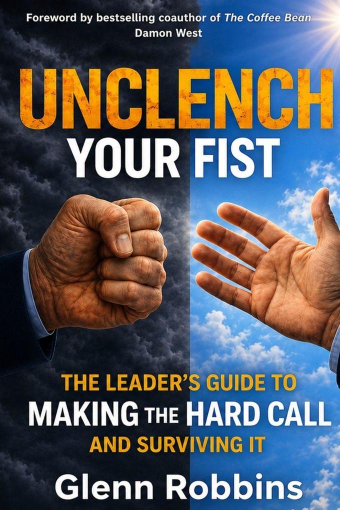 Unclench Your Fist The Leader's Guide to Making the Hard Call (and Surviving It)